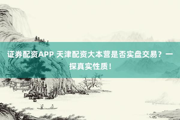 证券配资APP 天津配资大本营是否实盘交易？一探真实性质！