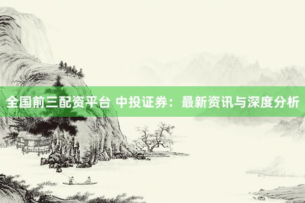 全国前三配资平台 中投证券：最新资讯与深度分析
