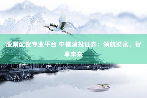 股票配资专业平台 中信建投证券：领航财富，智享未来