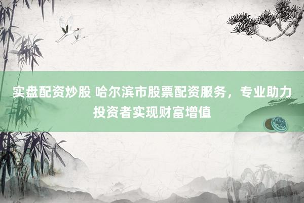 实盘配资炒股 哈尔滨市股票配资服务，专业助力投资者实现财富增值