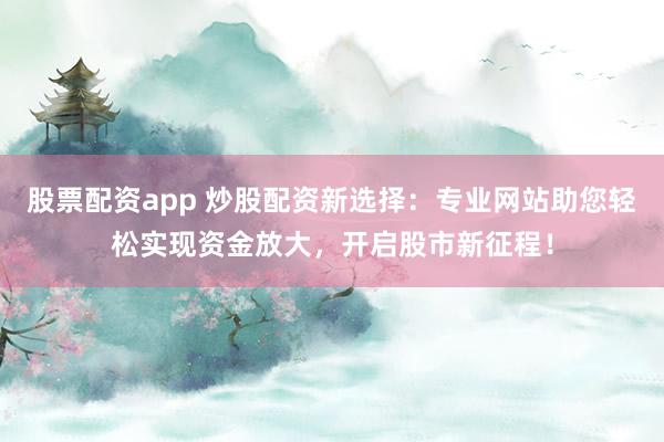 股票配资app 炒股配资新选择：专业网站助您轻松实现资金放大，开启股市新征程！