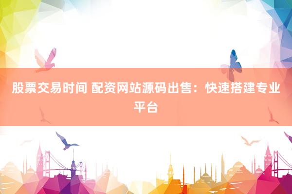 股票交易时间 配资网站源码出售：快速搭建专业平台
