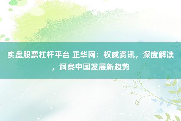 实盘股票杠杆平台 正华网：权威资讯，深度解读，洞察中国发展新趋势