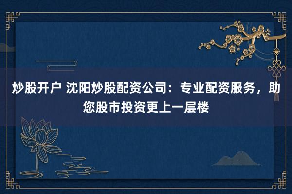 炒股开户 沈阳炒股配资公司：专业配资服务，助您股市投资更上一层楼