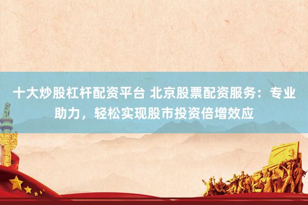 十大炒股杠杆配资平台 北京股票配资服务：专业助力，轻松实现股市投资倍增效应