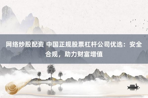 网络炒股配资 中国正规股票杠杆公司优选：安全合规，助力财富增值