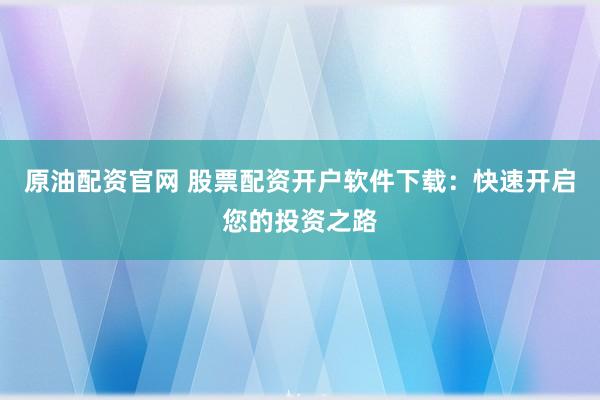 原油配资官网 股票配资开户软件下载：快速开启您的投资之路