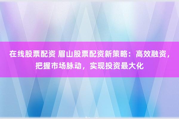 在线股票配资 眉山股票配资新策略：高效融资，把握市场脉动，实现投资最大化