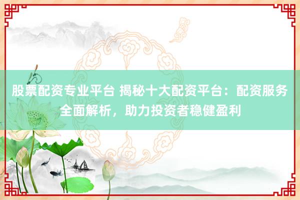 股票配资专业平台 揭秘十大配资平台：配资服务全面解析，助力投资者稳健盈利