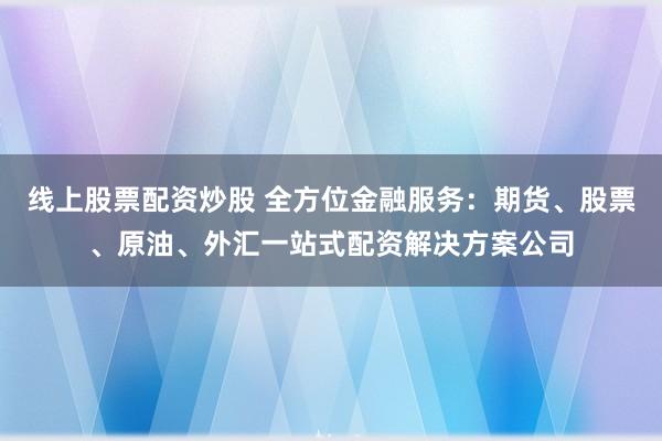 线上股票配资炒股 全方位金融服务：期货、股票、原油、外汇一站式配资解决方案公司