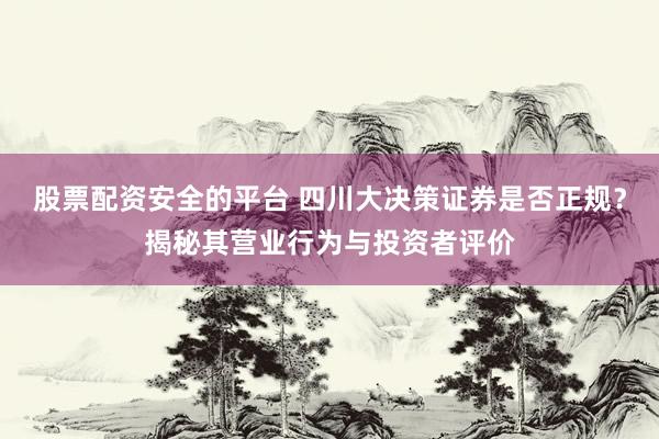 股票配资安全的平台 四川大决策证券是否正规？揭秘其营业行为与投资者评价