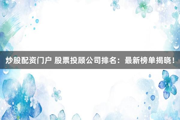 炒股配资门户 股票投顾公司排名：最新榜单揭晓！