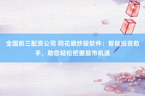 全国前三配资公司 同花顺炒股软件：智能投资助手，助您轻松把握股市机遇