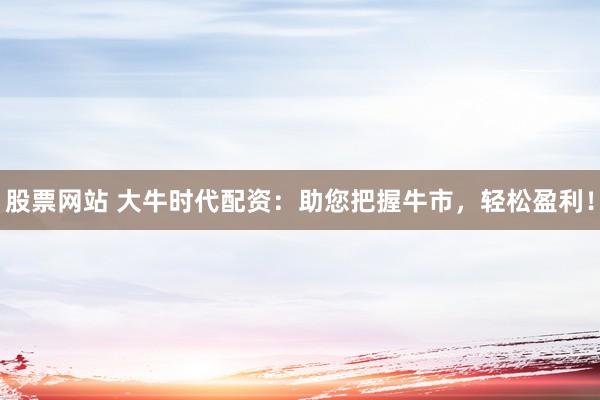股票网站 大牛时代配资：助您把握牛市，轻松盈利！