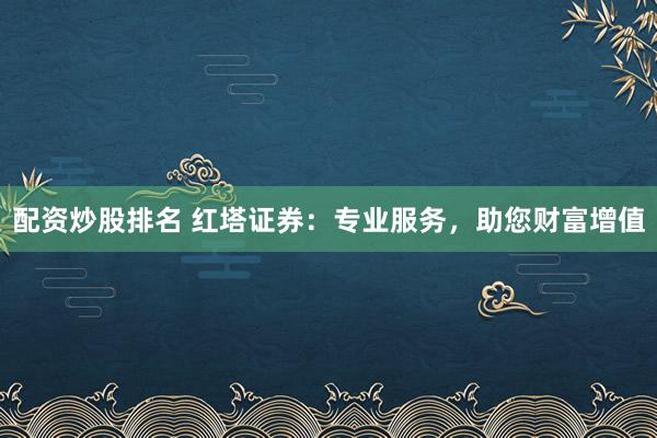 配资炒股排名 红塔证券：专业服务，助您财富增值