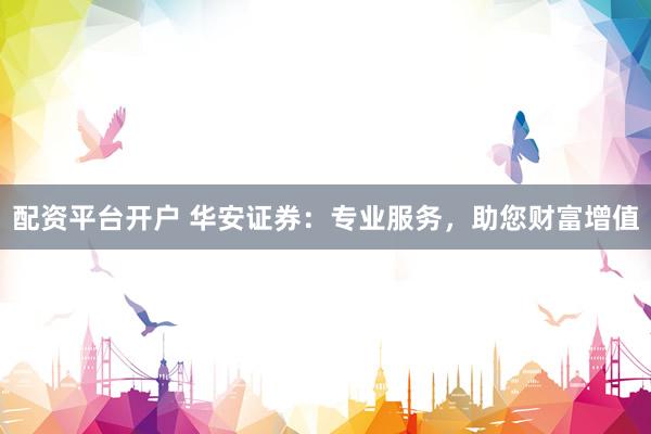 配资平台开户 华安证券：专业服务，助您财富增值