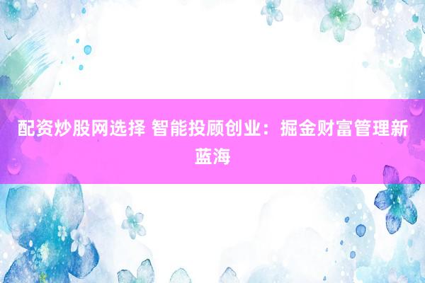 配资炒股网选择 智能投顾创业：掘金财富管理新蓝海