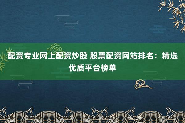 配资专业网上配资炒股 股票配资网站排名：精选优质平台榜单