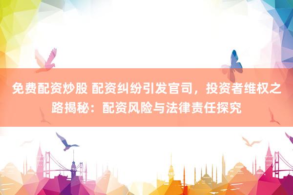 免费配资炒股 配资纠纷引发官司，投资者维权之路揭秘：配资风险与法律责任探究
