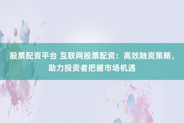 股票配资平台 互联网股票配资：高效融资策略，助力投资者把握市场机遇